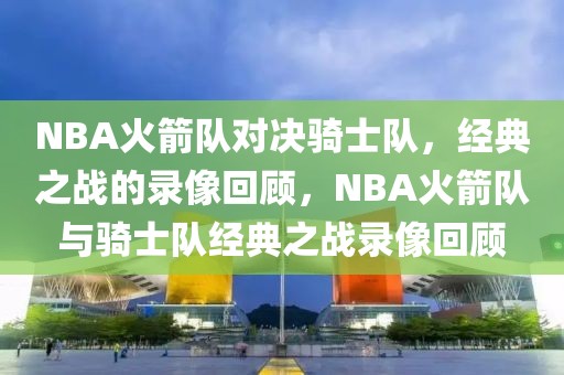 NBA火箭队对决骑士队，经典之战的录像回顾，NBA火箭队与骑士队经典之战录像回顾