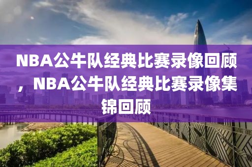 NBA公牛队经典比赛录像回顾，NBA公牛队经典比赛录像集锦回顾