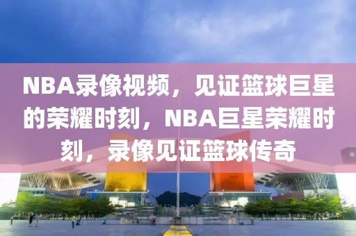 NBA录像视频，见证篮球巨星的荣耀时刻，NBA巨星荣耀时刻，录像见证篮球传奇