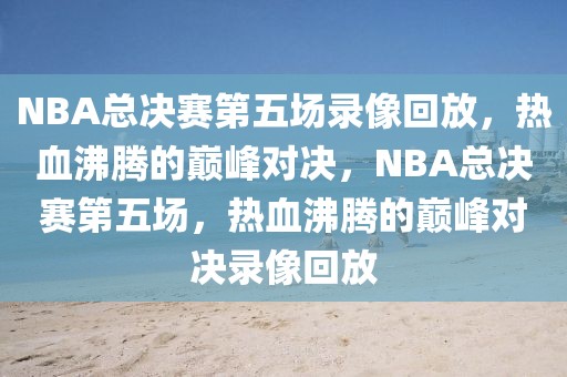 NBA总决赛第五场录像回放，热血沸腾的巅峰对决，NBA总决赛第五场，热血沸腾的巅峰对决录像回放