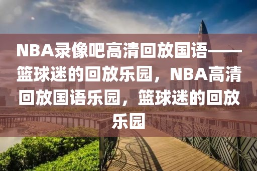 NBA录像吧高清回放国语——篮球迷的回放乐园，NBA高清回放国语乐园，篮球迷的回放乐园