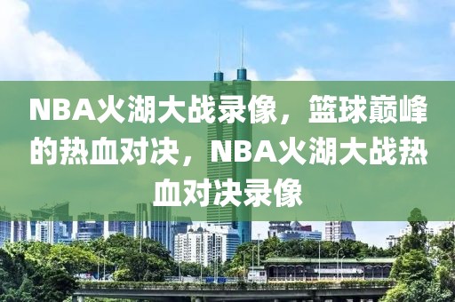 NBA火湖大战录像，篮球巅峰的热血对决，NBA火湖大战热血对决录像