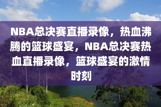 NBA总决赛直播录像，热血沸腾的篮球盛宴，NBA总决赛热血直播录像，篮球盛宴的激情时刻