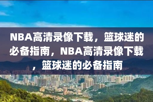 NBA高清录像下载，篮球迷的必备指南，NBA高清录像下载，篮球迷的必备指南