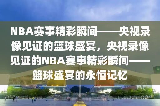 NBA赛事精彩瞬间——央视录像见证的篮球盛宴，央视录像见证的NBA赛事精彩瞬间——篮球盛宴的永恒记忆