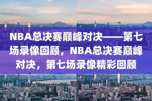 NBA总决赛巅峰对决——第七场录像回顾，NBA总决赛巅峰对决，第七场录像精彩回顾