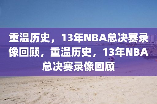 重温历史，13年NBA总决赛录像回顾，重温历史，13年NBA总决赛录像回顾