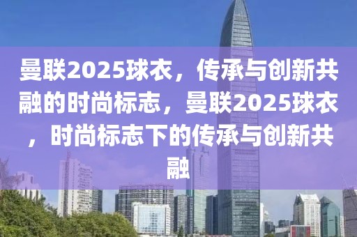 曼联2025球衣，传承与创新共融的时尚标志，曼联2025球衣，时尚标志下的传承与创新共融