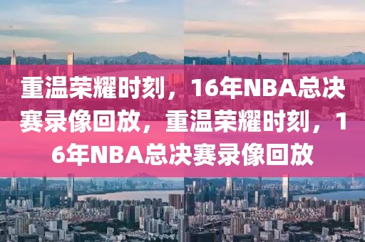 重温荣耀时刻，16年NBA总决赛录像回放，重温荣耀时刻，16年NBA总决赛录像回放