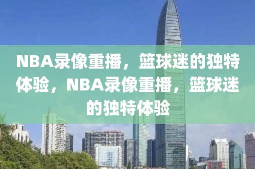 NBA录像重播，篮球迷的独特体验，NBA录像重播，篮球迷的独特体验