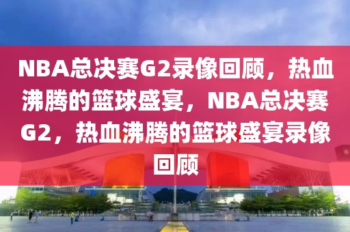 NBA总决赛G2录像回顾，热血沸腾的篮球盛宴，NBA总决赛G2，热血沸腾的篮球盛宴录像回顾