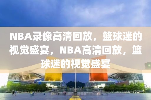 NBA录像高清回放，篮球迷的视觉盛宴，NBA高清回放，篮球迷的视觉盛宴