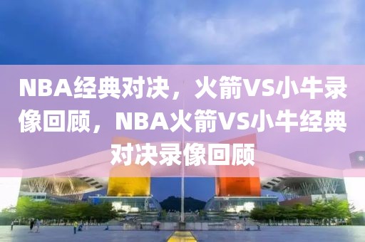 NBA经典对决，火箭VS小牛录像回顾，NBA火箭VS小牛经典对决录像回顾