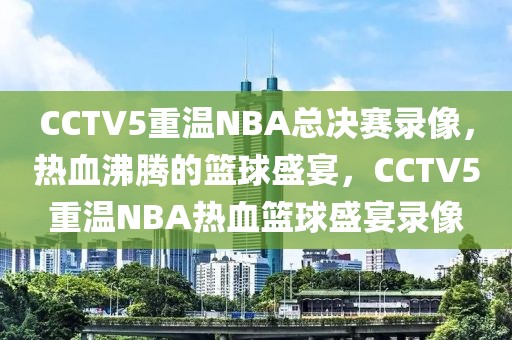 CCTV5重温NBA总决赛录像，热血沸腾的篮球盛宴，CCTV5重温NBA热血篮球盛宴录像