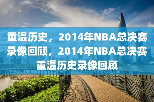 重温历史，2014年NBA总决赛录像回顾，2014年NBA总决赛重温历史录像回顾