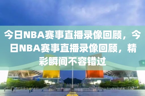 今日NBA赛事直播录像回顾，今日NBA赛事直播录像回顾，精彩瞬间不容错过