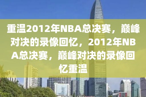 重温2012年NBA总决赛，巅峰对决的录像回忆，2012年NBA总决赛，巅峰对决的录像回忆重温