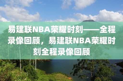 易建联NBA荣耀时刻——全程录像回顾，易建联NBA荣耀时刻全程录像回顾