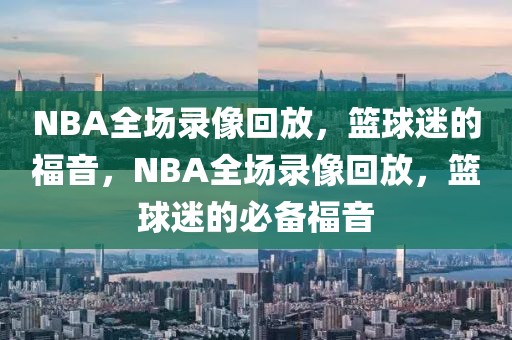 NBA全场录像回放，篮球迷的福音，NBA全场录像回放，篮球迷的必备福音