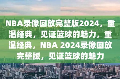 NBA录像回放完整版2024，重温经典，见证篮球的魅力，重温经典，NBA 2024录像回放完整版，见证篮球的魅力