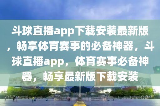 斗球直播app下载安装最新版，畅享体育赛事的必备神器，斗球直播app，体育赛事必备神器，畅享最新版下载安装