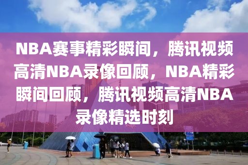 NBA赛事精彩瞬间，腾讯视频高清NBA录像回顾，NBA精彩瞬间回顾，腾讯视频高清NBA录像精选时刻