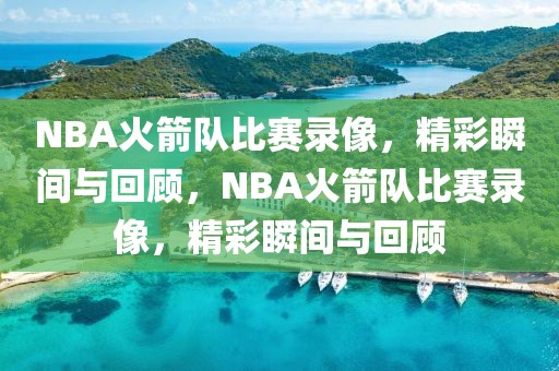 NBA火箭队比赛录像，精彩瞬间与回顾，NBA火箭队比赛录像，精彩瞬间与回顾