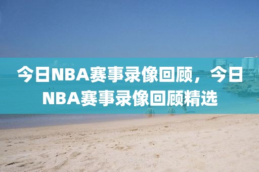 今日NBA赛事录像回顾，今日NBA赛事录像回顾精选