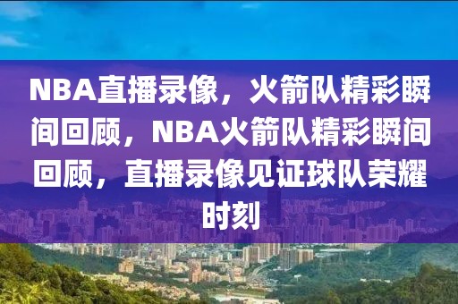 NBA直播录像，火箭队精彩瞬间回顾，NBA火箭队精彩瞬间回顾，直播录像见证球队荣耀时刻