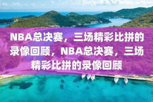 NBA总决赛，三场精彩比拼的录像回顾，NBA总决赛，三场精彩比拼的录像回顾