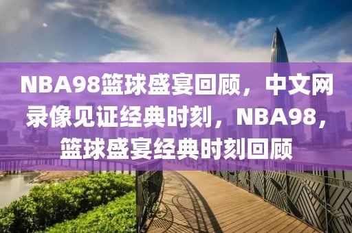 NBA98篮球盛宴回顾，中文网录像见证经典时刻，NBA98，篮球盛宴经典时刻回顾