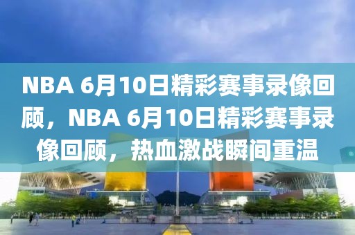 NBA 6月10日精彩赛事录像回顾，NBA 6月10日精彩赛事录像回顾，热血激战瞬间重温