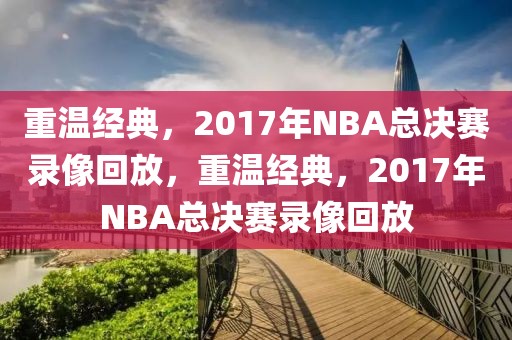 重温经典，2017年NBA总决赛录像回放，重温经典，2017年NBA总决赛录像回放