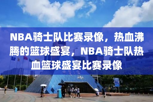 NBA骑士队比赛录像，热血沸腾的篮球盛宴，NBA骑士队热血篮球盛宴比赛录像