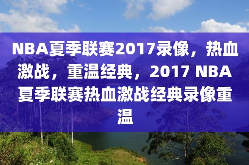 NBA夏季联赛2017录像，热血激战，重温经典，2017 NBA夏季联赛热血激战经典录像重温