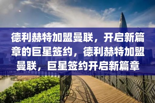 德利赫特加盟曼联，开启新篇章的巨星签约，德利赫特加盟曼联，巨星签约开启新篇章