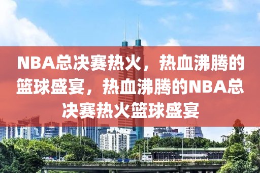 NBA总决赛热火，热血沸腾的篮球盛宴，热血沸腾的NBA总决赛热火篮球盛宴