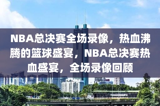 NBA总决赛全场录像，热血沸腾的篮球盛宴，NBA总决赛热血盛宴，全场录像回顾