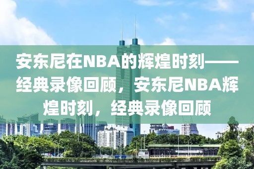 安东尼在NBA的辉煌时刻——经典录像回顾，安东尼NBA辉煌时刻，经典录像回顾