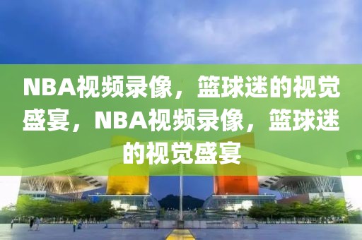 NBA视频录像，篮球迷的视觉盛宴，NBA视频录像，篮球迷的视觉盛宴