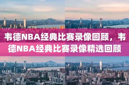 韦德NBA经典比赛录像回顾，韦德NBA经典比赛录像精选回顾