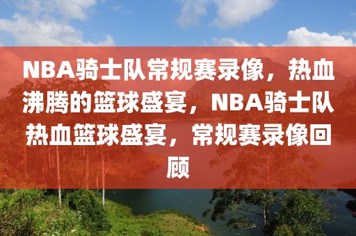 NBA骑士队常规赛录像，热血沸腾的篮球盛宴，NBA骑士队热血篮球盛宴，常规赛录像回顾