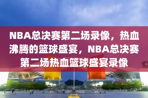 NBA总决赛第二场录像，热血沸腾的篮球盛宴，NBA总决赛第二场热血篮球盛宴录像