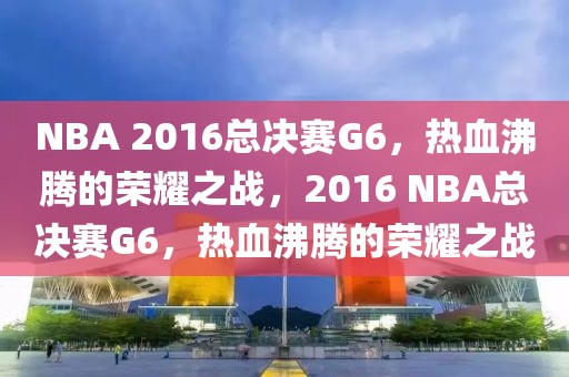 NBA 2016总决赛G6，热血沸腾的荣耀之战，2016 NBA总决赛G6，热血沸腾的荣耀之战