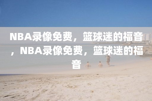 NBA录像免费，篮球迷的福音，NBA录像免费，篮球迷的福音