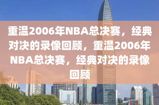 重温2006年NBA总决赛，经典对决的录像回顾，重温2006年NBA总决赛，经典对决的录像回顾