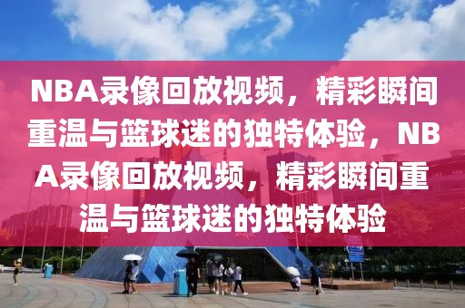 NBA录像回放视频，精彩瞬间重温与篮球迷的独特体验，NBA录像回放视频，精彩瞬间重温与篮球迷的独特体验