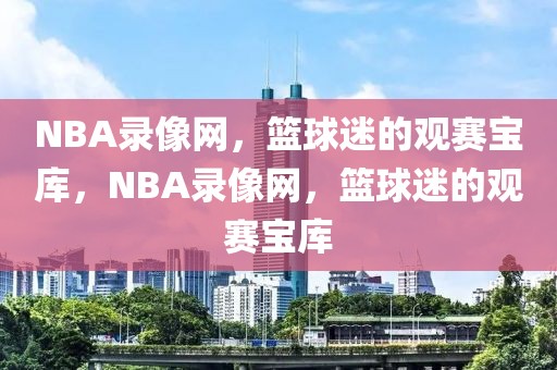 NBA录像网，篮球迷的观赛宝库，NBA录像网，篮球迷的观赛宝库