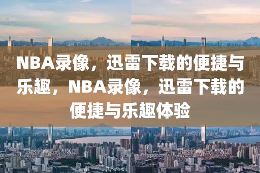 NBA录像，迅雷下载的便捷与乐趣，NBA录像，迅雷下载的便捷与乐趣体验