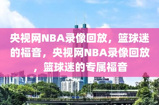 央视网NBA录像回放，篮球迷的福音，央视网NBA录像回放，篮球迷的专属福音